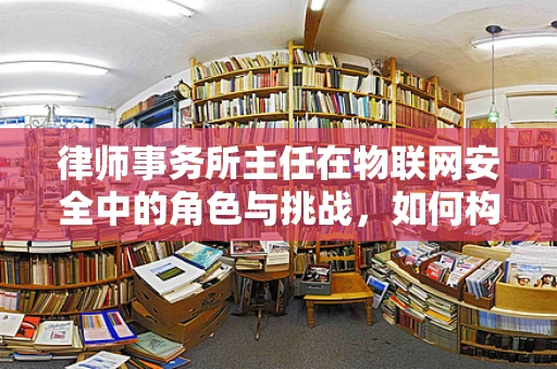 律师事务所主任在物联网安全中的角色与挑战，如何构建合规的防御体系？