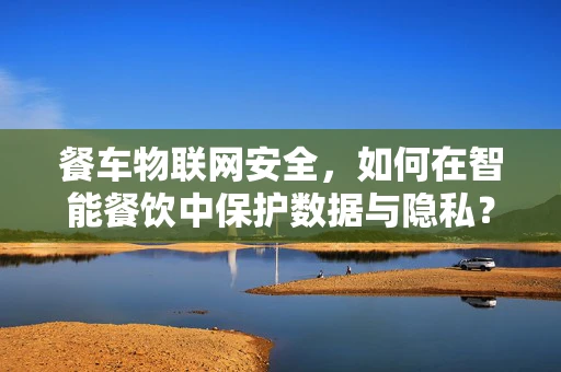 餐车物联网安全，如何在智能餐饮中保护数据与隐私？