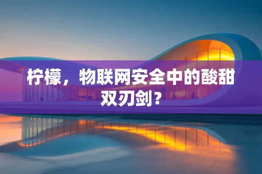 柠檬，物联网安全中的酸甜双刃剑？