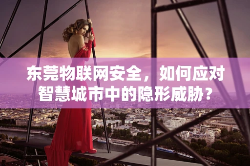 东莞物联网安全，如何应对智慧城市中的隐形威胁？