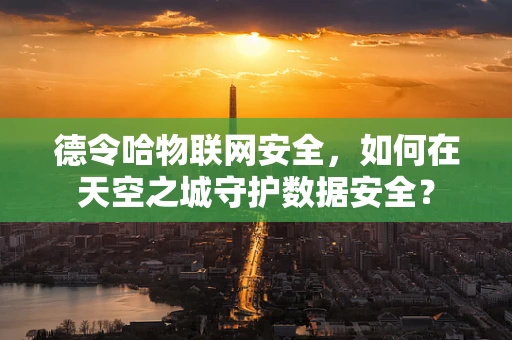 德令哈物联网安全，如何在天空之城守护数据安全？