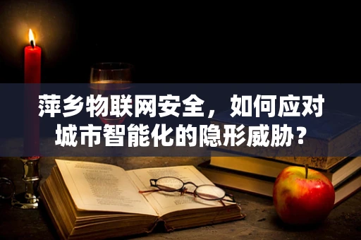 萍乡物联网安全，如何应对城市智能化的隐形威胁？