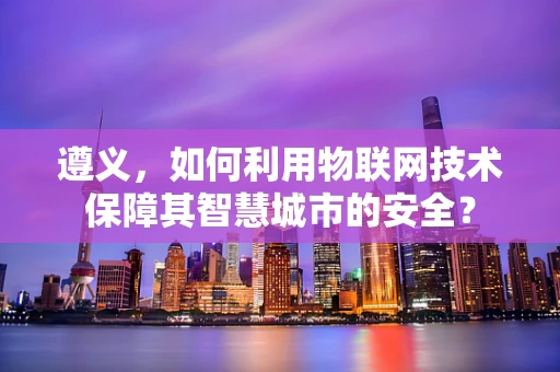 遵义，如何利用物联网技术保障其智慧城市的安全？