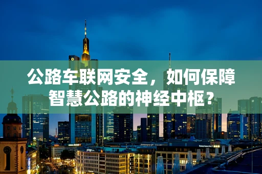 公路车联网安全，如何保障智慧公路的神经中枢？