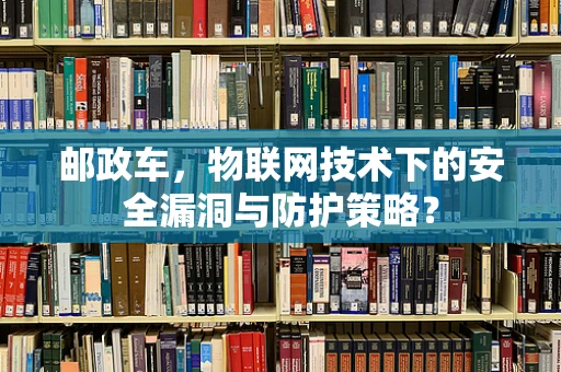 邮政车，物联网技术下的安全漏洞与防护策略？
