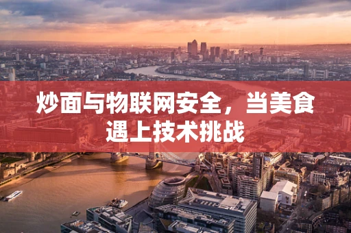 炒面与物联网安全，当美食遇上技术挑战