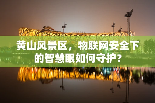 黄山风景区，物联网安全下的智慧眼如何守护？