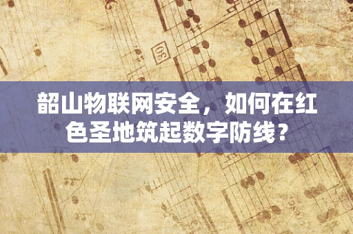 韶山物联网安全，如何在红色圣地筑起数字防线？