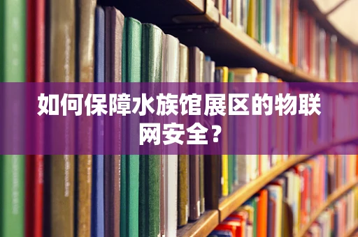如何保障水族馆展区的物联网安全？