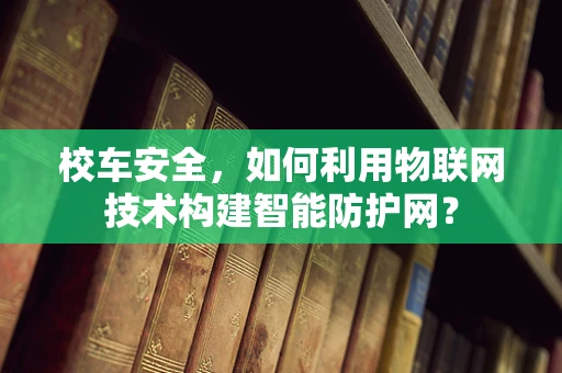 校车安全，如何利用物联网技术构建智能防护网？