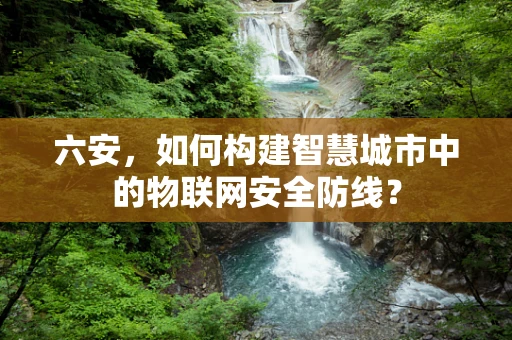 六安，如何构建智慧城市中的物联网安全防线？