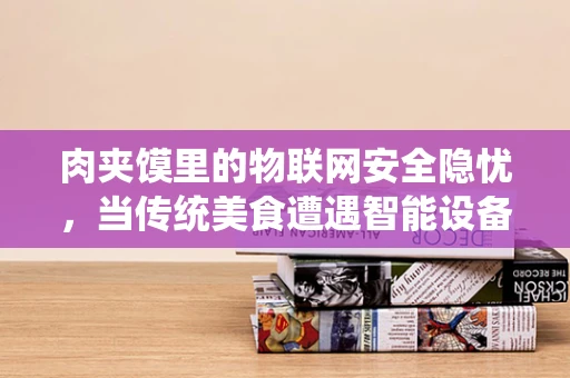 肉夹馍里的物联网安全隐忧，当传统美食遭遇智能设备