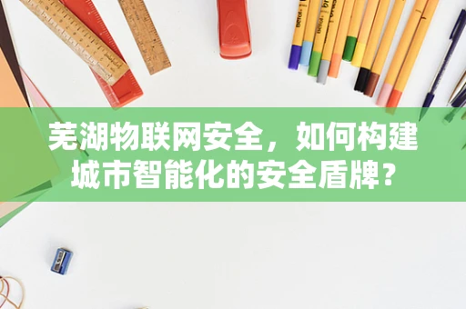 芜湖物联网安全，如何构建城市智能化的安全盾牌？