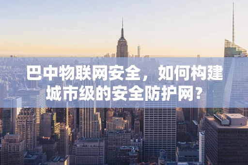 巴中物联网安全，如何构建城市级的安全防护网？