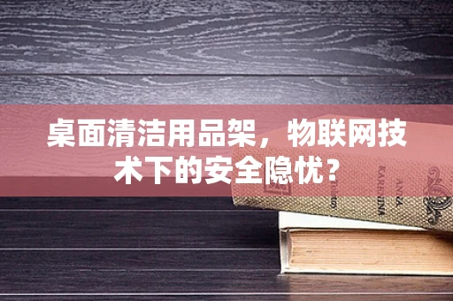 桌面清洁用品架，物联网技术下的安全隐忧？