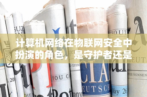 计算机网络在物联网安全中扮演的角色，是守护者还是攻击者的帮凶？