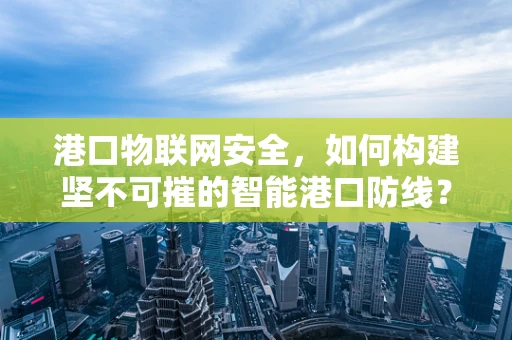 港口物联网安全，如何构建坚不可摧的智能港口防线？