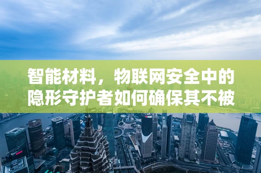 智能材料，物联网安全中的隐形守护者如何确保其不被黑客利用？