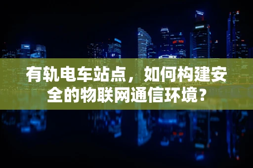 有轨电车站点，如何构建安全的物联网通信环境？