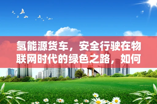 氢能源货车，安全行驶在物联网时代的绿色之路，如何确保其免受黑客攻击？