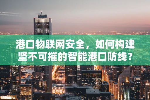 港口物联网安全，如何构建坚不可摧的智能港口防线？