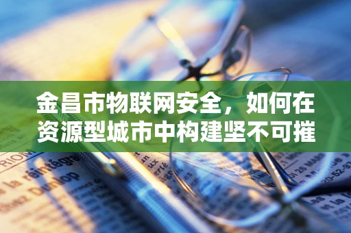 金昌市物联网安全，如何在资源型城市中构建坚不可摧的智能防线？