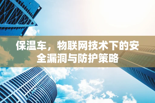 保温车，物联网技术下的安全漏洞与防护策略