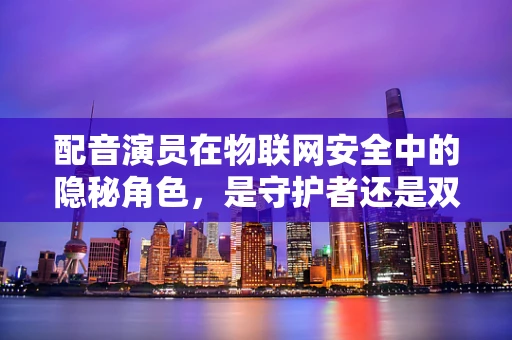 配音演员在物联网安全中的隐秘角色，是守护者还是双面间谍？