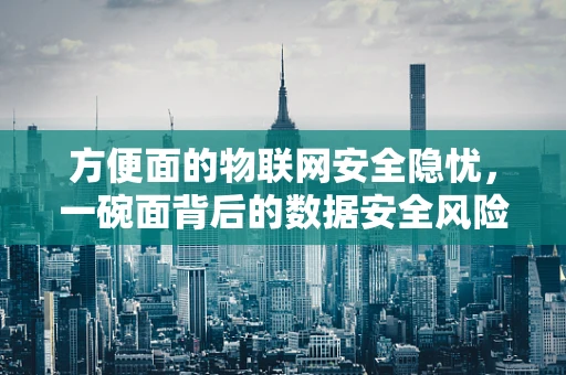 方便面的物联网安全隐忧，一碗面背后的数据安全风险？