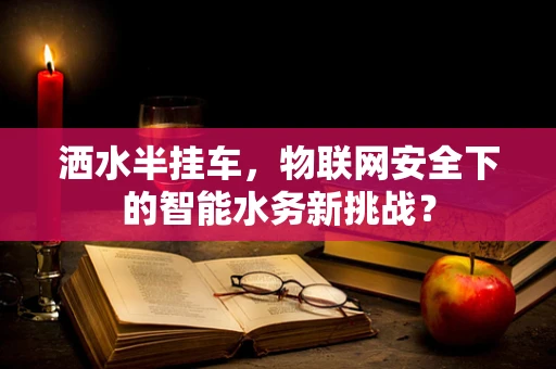 洒水半挂车，物联网安全下的智能水务新挑战？
