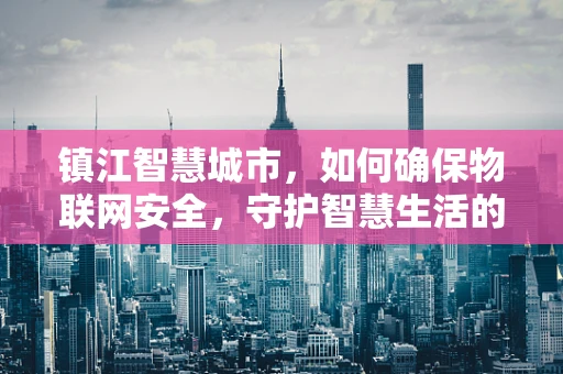 镇江智慧城市，如何确保物联网安全，守护智慧生活的‘最后一公里’？