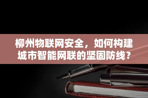 柳州物联网安全，如何构建城市智能网联的坚固防线？