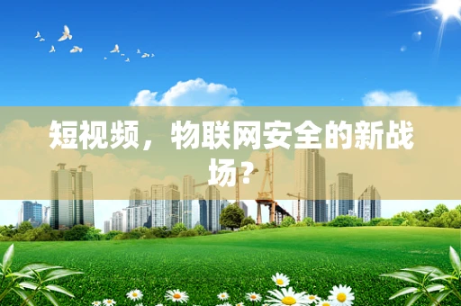 短视频，物联网安全的新战场？