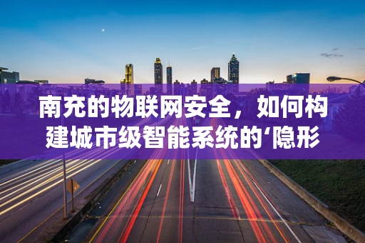 南充的物联网安全，如何构建城市级智能系统的‘隐形盾牌’？