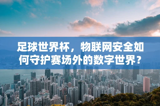 足球世界杯，物联网安全如何守护赛场外的数字世界？