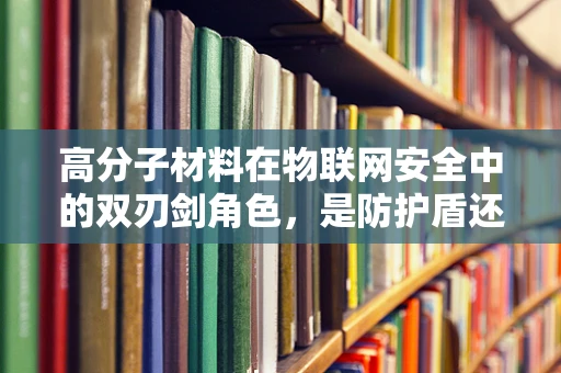 高分子材料在物联网安全中的双刃剑角色，是防护盾还是入侵通道？