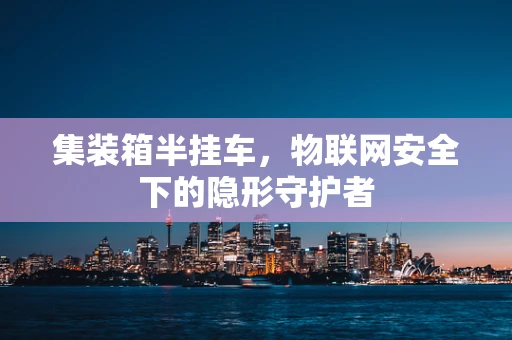 集装箱半挂车，物联网安全下的隐形守护者
