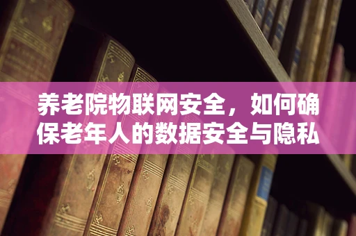 养老院物联网安全，如何确保老年人的数据安全与隐私？
