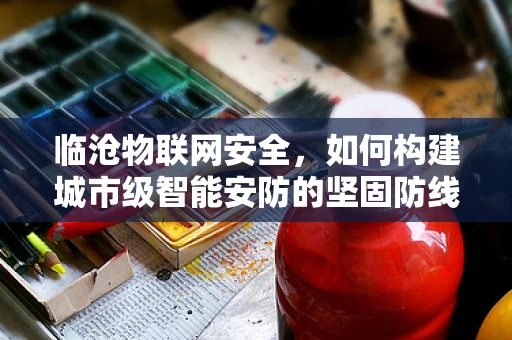 临沧物联网安全，如何构建城市级智能安防的坚固防线？