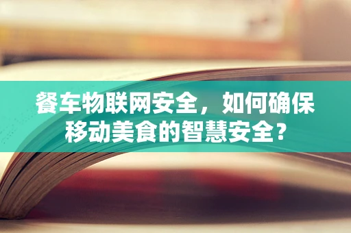 餐车物联网安全，如何确保移动美食的智慧安全？
