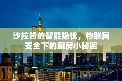 沙拉酱的智能隐忧，物联网安全下的厨房小秘密