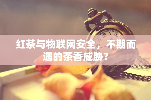 红茶与物联网安全，不期而遇的茶香威胁？