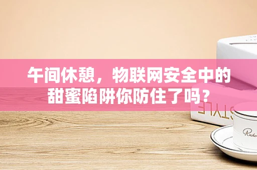 午间休憩，物联网安全中的甜蜜陷阱你防住了吗？