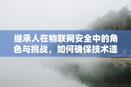 继承人在物联网安全中的角色与挑战，如何确保技术遗产的稳健传递？