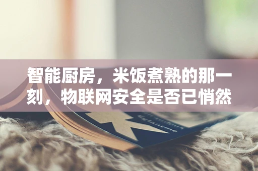 智能厨房，米饭煮熟的那一刻，物联网安全是否已悄然守护？
