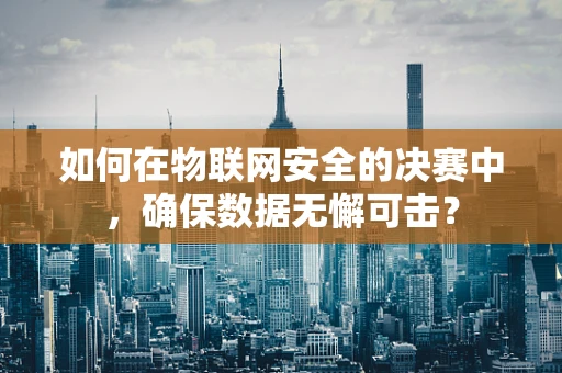 如何在物联网安全的决赛中，确保数据无懈可击？