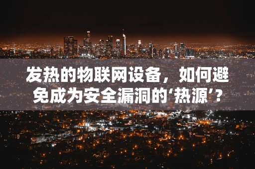 发热的物联网设备，如何避免成为安全漏洞的‘热源’？