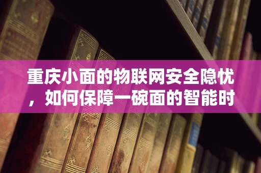 重庆小面的物联网安全隐忧，如何保障一碗面的智能时代安全？