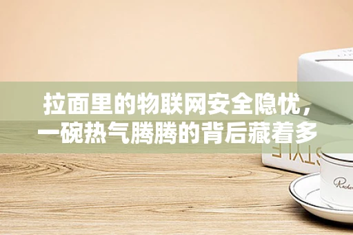 拉面里的物联网安全隐忧，一碗热气腾腾的背后藏着多少未知风险？