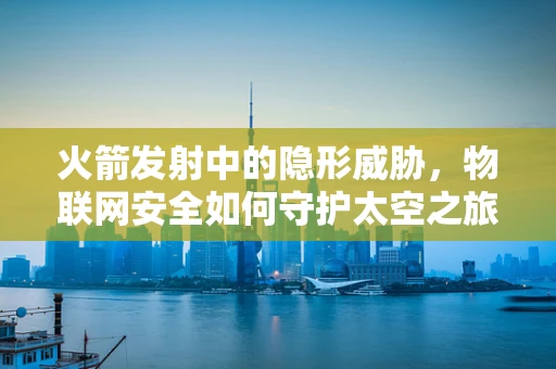 火箭发射中的隐形威胁，物联网安全如何守护太空之旅？